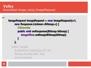 40
Volley
Download image using ImageRequest
...
ImageRequest imageRequest = new ImageRequest(url,
new Response.Listener<Bitmap>() {
@Override
public void onResponse(Bitmap bitmap) {
imageView.setImageBitmap(bitmap);
}
},
width, height,
ImageView.ScaleType.FIT_XY,
Bitmap.Config.RGB_565,
errorListener);
 