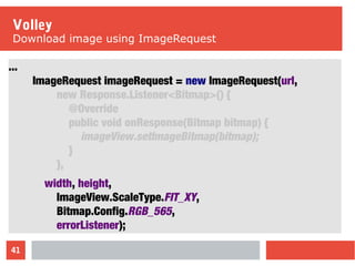 41
Volley
Download image using ImageRequest
...
ImageRequest imageRequest = new ImageRequest(url,
new Response.Listener<Bitmap>() {
@Override
public void onResponse(Bitmap bitmap) {
imageView.setImageBitmap(bitmap);
}
},
width, height,
ImageView.ScaleType.FIT_XY,
Bitmap.Config.RGB_565,
errorListener);
 