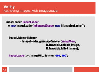 42
Volley
Retrieving images with ImageLoader
ImageLoader imageLoader
= new ImageLoader(mRequestQueue, new BitmapLruCache());
ImageListener listener
= ImageLoader.getImageListener(imageView,
R.drawable.default_image,
R.drawable.failed_image);
imageLoader.get(imageURL, listener, 400, 400);
 