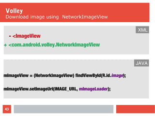 43
Volley
Download image using NetworkImageView
- <ImageView
+ <com.android.volley.NetworkImageView
XML
mImageView = (NetworkImageView) findViewById(R.id.image);
mImageView.setImageUrl(IMAGE_URL, mImageLoader);
JAVA
 