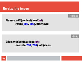 46
Re-size the image
Picasso.with(context).load(url)
.resize(200, 200).into(view);
Picasso
Glide.with(context).load(url)
.override(200, 200).into(view);
Glide
 