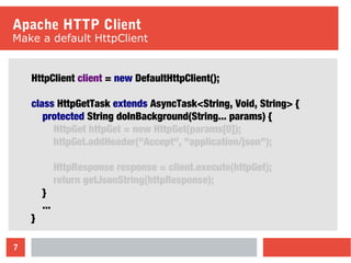 7
Apache HTTP Client
Make a default HttpClient
HttpClient client = new DefaultHttpClient();
class HttpGetTask extends AsyncTask<String, Void, String> {
protected String doInBackground(String... params) {
HttpGet httpGet = new HttpGet(params[0]);
httpGet.addHeader("Accept", "application/json");
HttpResponse response = client.execute(httpGet);
return getJsonString(httpResponse);
}
...
}
 