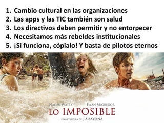 1.  Cambio	
  cultural	
  en	
  las	
  organizaciones	
  
2.  Las	
  apps	
  y	
  las	
  TIC	
  también	
  son	
  salud	
  
3.  Los	
  direc%vos	
  deben	
  permi%r	
  y	
  no	
  entorpecer	
  
4.  Necesitamos	
  más	
  rebeldes	
  ins%tucionales	
  
5.  ¡Si	
  funciona,	
  cópialo!	
  Y	
  basta	
  de	
  pilotos	
  eternos	
  
 