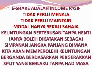 E-SHARE ADALAH INCOME PASIF
TIDAK PERLU MENAJA
TIDAK PERLU MAINTAIN
MODAL HANYA SEKALI SAHAJA
KEUNTUNGAN BERTERUSAN TANPA HENTI
IANYA BOLEH DIKATAKAN SEBAGAI
SIMPANAN JANGKA PANJANG DIMANA
KITA AKAN MEMPEROLEHI KEUNTUNGAN
BERGANDA BERDASARKAN PERGERAKKAN
SPLIT YANG BERLAKU TANPA HAD MASA

 