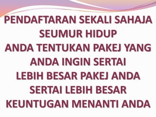PENDAFTARAN SEKALI SAHAJA
SEUMUR HIDUP
ANDA TENTUKAN PAKEJ YANG
ANDA INGIN SERTAI
LEBIH BESAR PAKEJ ANDA
SERTAI LEBIH BESAR
KEUNTUGAN MENANTI ANDA

 