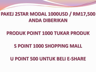 PAKEJ 2STAR MODAL 1000USD / RM3,500
ANDA DIBERIKAN
PRODUK POINT 1000 TUKAR PRODUK
S POINT 1000 SHOPPING MALL

U POINT 500 UNTUK BELI E-SHARE

 