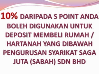 10% DARIPADA S POINT ANDA
BOLEH DIGUNAKAN UNTUK
DEPOSIT MEMBELI RUMAH /
HARTANAH YANG DIBAWAH
PENGURUSAN SYARIKAT SAGA
JUTA (SABAH) SDN BHD

 