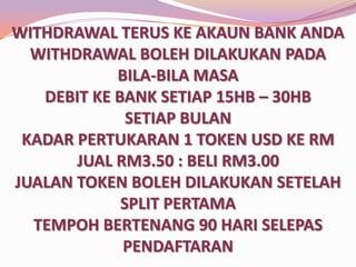 WITHDRAWAL TERUS KE AKAUN BANK ANDA
WITHDRAWAL BOLEH DILAKUKAN PADA
BILA-BILA MASA
DEBIT KE BANK SETIAP 15HB – 30HB
SETIAP BULAN
KADAR PERTUKARAN 1 TOKEN USD KE RM
JUAL RM3.50 : BELI RM3.00
JUALAN TOKEN BOLEH DILAKUKAN SETELAH
SPLIT PERTAMA
TEMPOH BERTENANG 90 HARI SELEPAS
PENDAFTARAN

 