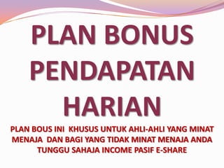PLAN BONUS
PENDAPATAN
HARIAN
PLAN BOUS INI KHUSUS UNTUK AHLI-AHLI YANG MINAT
MENAJA DAN BAGI YANG TIDAK MINAT MENAJA ANDA
TUNGGU SAHAJA INCOME PASIF E-SHARE

 