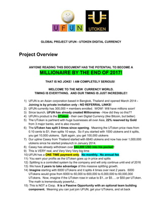 GLOBAL PROJECT UFUN - UTOKEN DIGITAL CURRENCY
Project Overview
ANYONE READING THIS DOCUMENT HAS THE POTENTIAL TO BECOME A
MILLIONAIRE BY THE END OF 2017!
THAT IS NO JOKE! I AM COMPLETELY SERIOUS!
WELCOME TO THE NEW CURRENCY WORLD.
TIMING IS EVERYTHING. AND OUR TIMING IS JUST INCREDIBLE!!
1) UFUN is an Asian corporation based in Bangkok, Thailand and opened March 2014 -
Joining is by private invitation only - NO REFERRAL LINKS!
2) UFUN currently has 300,000 + members enrolled. WOW! Will have millions soon!
3) Since launch, UFUN has already created Millionaires - How did they oo this??
4) UFUN’s product is the UToken - their own Digital Currency (like Bitcoin, but better)
5) The UToken is partnerd with huge businesses all over Asia, 22% reserved by Gold
from 3 major banks, and is also insured.
6) The UToken has split 3 times since opening. Meaning the UToken price rises from
0.10 cents to $1, then splits 10 ways. So if you started with 1000 utokens and it splits,
you get 10,000 utokens. Split again, you get 100,000 utokens
7) Our upline Casey from Thailand started with 6640 utokens and now has over 1,000,000
utokens since he started prelaunch in January 2014.
8) Casey has already withdrawn over $44,000 USD into his pocket!!
9) This is VERY real, and Very Very Very big time
10) UFUN has a ONE TIME payment only. No monthly. No annual fee.
11) You earn your profits as the UToken goes up in price and splits
12) Splitting is a controlled system by the company and will only continue until end of 2016
13) We have 2 years to take advantage of this massive splitting growth.
14) Imagine starting with 6000 UTokens and it splits 4 times over next 2 years. 6000
UTokens would grow from 6000 to 60,000 to 600,000 to 6,000,000 to 60,000,000
UTokens. Now, imagine if the UToken rose in value to $1...or $5…. or $50 per UToken.
The math is tremendously powerful...
15) This is NOT a Coop. It is a Passive Opportunity with an optional team building
component. Meaning you can just join UFUN, get your UTokens, and sit back
 
