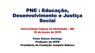 PNE : Educação,
Desenvolvimento e Justiça
Social
Universidade Federal de Uberlândia – MG
24 de março de 2016
Paulo Rubem Santiago
Professor da UFPE
Presidente da Fundação Joaquim Nabuco
 