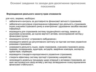 Основні завдання та заходи для досягнення прогнозних
                          показників

Впровадження реального захисту прав споживачів

для чого, зокрема, необхідно:
• забезпечити контроль за достовірністю фінансової звітності страховиків;
• забезпечити регулярне оприлюднення інформації про діяльність страховиків
   інших учасників страхового ринку в електронних і друкованих засобах масової
   інформації;
• впровадити для страховиків систему пруденційного нагляду, вимоги до
   акціонерів (учасників), до оцінки вартості активів, консолідований нагляд у
   фінансових групах;
• впровадити інститут «страхового омбудсмена»;
• впровадити вимоги до регулятивного капіталу на підставі системи управління
   ризиками страховиків;
• унормувати діяльність інших, окрім страховиків, учасників страхового ринку,
   зокрема, посередників, аудиторів, актуаріїв, аварійних комісарів, експертів,
   аджастерів, сюрвеєрів;
• впровадити стандарти корпоративного управління страховиків;
• створити ефективну систему протидії страховому шахрайству;
• запровадити дозвільну процедуру щодо операцій з активами страховиків, до
   яких застосовується захід впливу у вигляді затвердження плану відновлення
   фінансової стабільності;
 