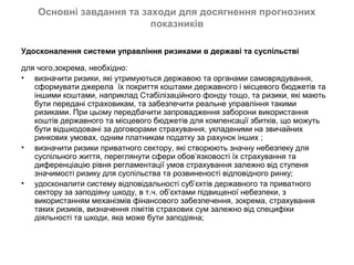 Основні завдання та заходи для досягнення прогнозних
                          показників

Удосконалення системи управління ризиками в державі та суспільстві

для чого,зокрема, необхідно:
• визначити ризики, які утримуються державою та органами самоврядування,
   сформувати джерела їх покриття коштами державного і місцевого бюджетів та
   іншими коштами, наприклад Стабілізаційного фонду тощо, та ризики, які мають
   бути передані страховикам, та забезпечити реальне управління такими
   ризиками. При цьому передбачити запровадження заборони використання
   коштів державного та місцевого бюджетів для компенсації збитків, що можуть
   бути відшкодовані за договорами страхування, укладеними на звичайних
   ринкових умовах, одним платникам податку за рахунок інших ;
• визначити ризики приватного сектору, які створюють значну небезпеку для
   суспільного життя, переглянути сфери обов’язковості їх страхування та
   диференціацію рівня регламентації умов страхування залежно від ступеня
   значимості ризику для суспільства та розвиненості відповідного ринку;
• удосконалити систему відповідальності суб’єктів державного та приватного
   сектору за заподіяну шкоду, в т.ч. об’єктами підвищеної небезпеки, з
   використанням механізмів фінансового забезпечення, зокрема, страхування
   таких ризиків, визначення лімітів страхових сум залежно від специфіки
   діяльності та шкоди, яка може бути заподіяна;
 