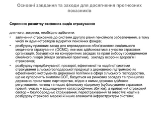 Основні завдання та заходи для досягнення прогнозних
                          показників

Сприяння розвитку основних видів страхування

для чого, зокрема, необхідно здійснити:
• залучення страховиків до системи другого рівня пенсійного забезпечення, в тому
   числі як адміністраторів відкритих пенсійних фондів;
• розбудову правових засад для впровадження обов’язкового соціального
   медичного страхування (ОСМС), яке має здійснюватися з участю страхових
   організацій, базуватися на конкурентних засадах та праві вибору громадянином
   сімейного лікаря (лікаря загальної практики), закладу охорони здоров’я і
   страховика;
• розбудову передбачуваної, прозорої, ефективної та надійної системи
   страхування сільськогосподарської продукції з державною підтримкою як
   ефективного інструменту державної політики в сфері сільського господарства,
   що не суперечить вимогам СОТ, базується на ринкових засадах та принципах
   державно-приватного партнерства, згідно з якими держава здійснює
   регулювання, нагляд та надає фінансову підтримку (субсидування страхових
   премій, участь у відшкодуванні катастрофічних збитків), а приватний страховий
   сектор – безпосередньо страхування, перестрахування та інвестує кошти в
   розбудову страхової мережі й інших елементів інфраструктури системи;
 