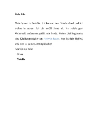 Liebe Lily,
Mein Name ist Natalia. Ich komme aus Griechenland und ich
wohne in Athen. Ich bin zwölf Jahre alt. Ich spiele gern
Volleyball, außerdem gefällt mir Mode. Meine Lieblingsmarke
sind Kleidungsstücke von Victoria Secret. Was ist dein Hobby?
Und was ist deine Lieblingsmarke?
Schreib mir bald!
Gruss
Natalia