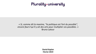 « Si, comme dit la maxime, "la politique est l’art du possible",
encore faut-il qu’il y ait des arts pour multiplier ces possibles. »
Bruno Latour
Daniel Kaplan
Février 2019
 