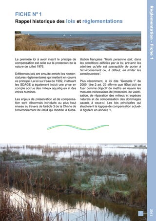 FICHE N° 1 
Rappel historique des lois et réglementations 
La première loi à avoir inscrit le principe de 
compensation est celle sur la protection de la 
nature de juillet 1976. 
Différentes lois ont ensuite enrichi les nomen-clatures 
réglementaires qui mettent en oeuvre 
ce principe. La loi sur l'eau de 1992, instituant 
les SDAGE a également induit une prise en 
compte accrue des milieux aquatiques et des 
zones humides. 
Les enjeux de préservation et de compensa-tion 
sont désormais introduits au plus haut 
niveau au travers de l'article 3 de la Charte de 
l'environnement de 2004 qui modifie la Cons-titution 
française “Toute personne doit, dans 
les conditions définies par la loi, prévenir les 
atteintes qu'elle est susceptible de porter à 
l'environnement ou, à défaut, en limiter les 
conséquences”. 
Plus récemment, la loi dite “Grenelle 1” de 
2009, titre 2 art. 23 affirme que l'État doit se 
fixer comme objectif de mettre en oeuvre les 
mesures nécessaires de protection, de valori-sation, 
de réparation des milieux et espèces 
naturels et de compensation des dommages 
causés à ceux-ci. Les lois principales qui 
structurent la logique de compensation actuel-le 
figurent en annexe 1. 
1 
Réglementation - Fiche 1 2013 
 