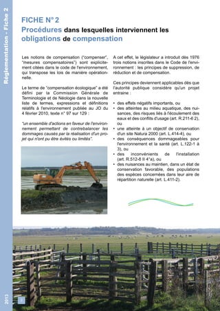 FICHE N° 2 
Procédures dans lesquelles interviennent les 
obligations de compensation 
2 
Réglementation - Fiche 2 
Les notions de compensation (“compenser”, 
“mesures compensatoires”) sont explicite-ment 
citées dans le code de l'environnement, 
qui transpose les lois de manière opération-nelle. 
Le terme de “compensation écologique” a été 
défini par la Commission Générale de 
Terminologie et de Néologie dans la nouvelle 
liste de termes, expressions et définitions 
relatifs à l'environnement publiée au JO du 
4 février 2010, texte n° 97 sur 129 : 
“un ensemble d'actions en faveur de l'environ-nement 
permettant de contrebalancer les 
dommages causés par la réalisation d'un pro-jet 
qui n'ont pu être évités ou limités”. 
A cet effet, le législateur a introduit dès 1976 
trois notions inscrites dans le Code de l'envi-ronnement 
: les principes de suppression, de 
réduction et de compensation. 
Ces principes deviennent applicables dès que 
l'autorité publique considère qu'un projet 
entraine : 
• des effets négatifs importants, ou 
• des atteintes au milieu aquatique, des nui-sances, 
des risques liés à l'écoulement des 
eaux et des conflits d'usage (art. R.211-6 2), 
ou 
• une atteinte à un objectif de conservation 
d'un site Natura 2000 (art. L.414-4), ou 
• des conséquences dommageables pour 
l'environnement et la santé (art. L.122-1 à 
3), ou 
• des inconvénients de l'installation 
(art. R.512-8 II 4°a), ou 
• des nuisances au maintien, dans un état de 
conservation favorable, des populations 
des espèces concernées dans leur aire de 
répartition naturelle (art. L.411-2). 
2013 Réglementation - Fiche 2 
 