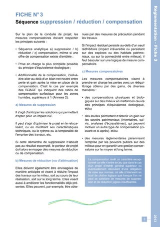 FICHE N° 3 
Séquence suppression / réduction / compensation 
3 
Réglementation - Fiche 3 2013 
Sur le plan de la conduite de projet, les 
mesures compensatoires doivent respecter 
les principes suivants : 
• Séquence analytique a) suppression / b) 
réduction / c) compensation, même si une 
offre de compensation existe d'emblée ; 
• Prise en charge la plus complète possible 
du principe d'équivalence écologique ; 
• Additionnalité de la compensation, c'est-à-dire 
aller au-delà d'un bilan net neutre entre 
perte et gain après la mise en place de la 
compensation. C'est le cas par exemple 
des SDAGE qui indiquent des ratios de 
compensation surfacique pour les zones 
humides, supérieurs à 1 (Annexe 2). 
a) Mesures de suppression 
Il s'agit d'anticiper les solutions qui permettent 
d'opter pour un impact nul. 
Il peut s'agir d'optimiser le projet en le reloca-lisant, 
ou en modifiant ses caractéristiques 
techniques, ou le rythme ou la temporalité de 
l'emprise des travaux, etc. 
Si cette démarche de suppression n'aboutit 
pas au résultat escompté, le porteur de projet 
doit alors envisager des mesures de réduction 
ou de compensation. 
b) Mesures de réduction (ou d'atténuation) 
Elles doivent également être envisagées de 
manière anticipée et visent à réduire l'impact 
des travaux sur le milieu, soit au cours de leur 
réalisation, soit sur le long terme. Elles visent 
aussi à améliorer les fonctionnalités déjà pré-sentes. 
Elles peuvent, par exemple, être obte-nues 
par des mesures de précaution pendant 
les travaux. 
Si l'impact résiduel persiste au-delà d'un seuil 
rédhibitoire (impact irréversible ou persistant 
sur des espèces ou des habitats patrimo-niaux, 
ou sur la connectivité entre milieux), il 
faut basculer sur une logique de mesure com-pensatoire. 
c) Mesures compensatoires 
Les mesures compensatoires visent à 
prendre en charge les pertes avec un rééqui-librage 
obtenu par des gains, de diverses 
manières : 
• des compensations physiques et biolo-giques 
sur des milieux en mettant en oeuvre 
des principes d'équivalence écologique, 
et/ou 
• des études permettant d'obtenir un gain sur 
les savoirs patrimoniaux (inventaires, sui-vis, 
analyses d'écosystèmes), qui peuvent 
motiver un autre type de compensation (ci-avant 
et ci-après), et/ou 
• des mesures réglementaires pérennisant 
l'emprise par les pouvoirs publics sur des 
milieux pour en garantir une gestion conser-vatoire 
sur le moyen et long terme. 
La compensation revêt un caractère excep-tionnel 
car elle n’entre en jeu que dans le cas 
d’un projet d’intérêt général supérieur ou 
éventuellement découlant d’une obligation 
de mise aux normes, où elle n’intervient en 
bout de chaîne logique que lorsque l’on ne 
peut se satisfaire de mesures de suppres-sion 
et de réduction jugées insuffisantes. 
 