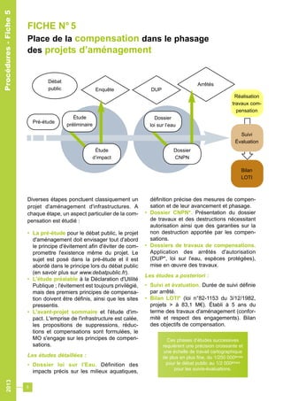 2013 
FICHE N° 5 
Place de la compensation dans le phasage 
des projets d’aménagement 
Diverses étapes ponctuent classiquement un 
projet d'aménagement d'infrastructures. A 
chaque étape, un aspect particulier de la com-pensation 
6 
est étudié : 
• La pré-étude pour le débat public, le projet 
d'aménagement doit envisager tout d'abord 
le principe d'évitement afin d'éviter de com-promettre 
l'existence même du projet. Le 
sujet est posé dans la pré-étude et il est 
abordé dans le principe lors du débat public 
(en savoir plus sur www.debatpublic.fr). 
• L'étude préalable à la Déclaration d'Utilité 
Publique ; l'évitement est toujours privilégié, 
mais des premiers principes de compensa-tion 
doivent être définis, ainsi que les sites 
pressentis. 
• L'avant-projet sommaire et l'étude d'im-pact. 
L'emprise de l'infrastructure est calée, 
les propositions de suppressions, réduc-tions 
et compensations sont formulées, le 
MO s'engage sur les principes de compen-sations. 
Les études détaillées : 
• Dossier loi sur l'Eau. Définition des 
impacts précis sur les milieux aquatiques, 
définition précise des mesures de compen-sation 
et de leur avancement et phasage. 
• Dossier CNPN*. Présentation du dossier 
de travaux et des destructions nécessitant 
autorisation ainsi que des garanties sur la 
non destruction apportée par les compen-sations. 
• Dossiers de travaux de compensations. 
Application des arrêtés d'autorisation 
(DUP*, loi sur l'eau, espèces protégées), 
mise en oeuvre des travaux. 
Les études a posteriori : 
• Suivi et évaluation. Durée de suivi définie 
par arrêté. 
• Bilan LOTI* (loi n°82-1153 du 3/12/1982, 
projets > à 83,1 M€). Établi à 5 ans du 
terme des travaux d'aménagement (confor-mité 
et respect des engagements). Bilan 
des objectifs de compensation. 
Procédures - Fiche 5 
Débat 
public Enquête DUP 
Réalisation 
travaux com-pensation 
Suivi 
Évaluation 
Bilan 
LOTI 
Arrêtés 
Pré-étude 
Étude 
préliminaire 
Étude 
d’impact 
Dossier 
loi sur l’eau 
Dossier 
CNPN 
Ces phases d’études successives 
requièrent une précision croissante et 
une échelle de travail cartographique 
de plus en plus fine, du 1/250 000èmes 
pour le débat public au 1/2 000èmes 
pour les suivis-évaluations. 
Procédures - Fiche 5 
 