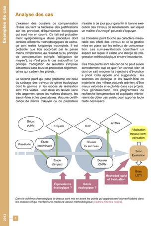 Analyse des cas 
8 
2013 Exemples de cas 
L'examen des dossiers de compensation 
révèle souvent la faiblesse des justifications 
sur les principes d'équivalence écologiques 
qui sont mis en oeuvre. Ce fait est probable-ment 
symptomatique d'une procédure dont 
certains éléments méthodologiques de cadra-ge 
sont restés longtemps incomplets. Il est 
probable que l'on accordait par le passé 
moins d'importance au résultat qu'au principe 
de compensation (simple “obligation de 
moyen”), ce n'est plus le cas aujourd'hui. Le 
principe d'obligation de résultats s'impose 
désormais dans tous les protocoles réglemen-taires 
qui cadrent les projets. 
Le second point qui pose problème est celui 
du cadrage des travaux de génie écologique 
dont la gamme et les modes de réalisation 
sont très vastes. Leur mise en oeuvre varie 
très largement selon les maîtres d'oeuvre, les 
savoir-faire et les prestataires. Aucune certifi-cation 
de maître d'oeuvre ou de prestataire 
n'existe à ce jour pour garantir la bonne exé-cution 
des travaux de renaturation, sur lequel 
un maître d'ouvrage* pourrait s'appuyer. 
Le troisième point touche au caractère mesu-rable 
des effets des travaux et de la gestion 
mise en place sur les milieux de compensa-tion. 
Les suivis-évaluation constituent un 
aspect sur lequel il existe une marge de pro-gression 
méthodologique encore importante. 
Ces trois points sont liés car on ne peut suivre 
correctement que ce que l'on connait bien et 
dont on sait imaginer la trajectoire d'évolution 
a priori. Cela appelle une suggestion : les 
sciences en écologie et les savoir-faire en 
ingénierie des milieux naturels méritent d'être 
mieux valorisés et exploités dans ces projets. 
Plus généralement, des programmes de 
recherche fondamentale et appliquée mérite-raient 
de cibler ces sujets pour apporter toute 
l'aide nécessaire. 
Débat 
public Enquête DUP 
Réalisation 
travaux com-pensation 
Suivi 
Évaluation 
Bilan 
LOTI 
Arrêtés 
Pré-étude 
Étude 
préliminaire 
Étude 
d’impact 
Dossier 
loi sur l’eau 
Dossier 
CNPN 
Équivalence 
écologique ? 
Génie 
écologique ? 
Méthodes suivi 
et évaluation 
Dans le schéma chronologique ci-dessus sont mis en avant les points qui apparaissent souvent faibles dans 
les dossiers et qui méritent une meilleure assise méthodologique (cadres-flèches roses). 
 
