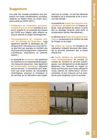 9 
Exemples de cas 2013 
A la suite des constats précédents nous pro-posons 
les pistes d'améliorations suivantes, 
certaines se faisant l'écho du récent docu-ment 
publié par l'UICN (2011) : 
• l'intégration de l'évaluation environne-mentale 
le plus en amont possible du pro-jet 
(cf. chapitre 3). Un protocole est proposé 
par l'UICN pour intégrer cette réflexion au 
long du déroulé du projet d'aménagement ; 
• l'accompagnement du “comment utili-ser” 
les résultats de l'évaluation - sujet 
également identifié et développé par J.P. 
Amigues et B. Chevassus-au-Louis (2011) ; 
ce peut être par exemple en certifiant des 
structures d'accompagnement - organismes 
scientifiques, associations ou cabinets 
experts ; 
• la nécessité de compenser non seulement 
en superficie ou en espèces/habitat (appro-che 
ressource-ressource), mais également 
en fonctionnalité écologique (approche 
service-service). Il conviendrait plus large-ment 
que toute fonction de l'écosystème 
(hydrologique, physique et climatique) et 
les services qui en découlent soient égale-ment 
pris en compte : ils sont des éléments 
fondateurs de la biodiversité et de la struc-ture 
des habitats ; 
• la possibilité de réaliser les mesures com-pensatoires 
préalablement à l'impact du 
projet. Cela permettrait de réduire la perte 
liée au décalage temporel entre perte et 
compensation (pertes intermédiaires) ; 
• la définition de la durée de la gestion de la 
mesure compensatoire en fonction de celle 
de l'impact ou du projet ; 
• les critères de succès et indicateurs de 
satisfaction d'objectif devraient être élabo-rés 
et énoncés clairement dès la phase 
d'étude fine ; 
• les suivis méritent un approfondisse-ment 
méthodologique en prenant en 
compte les fonctions et services hydrolo-giques. 
Leur allongement en durée apparaît 
également une nécessité au regard du 
temps qu'il faut pour qu'un milieu atteigne le 
niveau attendu de “performance” environ-nementale, 
et pour s'assurer qu'il se main-tienne 
aussi longtemps qu'on le souhaite. 
Suggestions 
Référence au SDAGE 
Peu de cas (2/10) font explicitement référence au 
SDAGE, que cela soit dans les documents d’étu-de 
préparatoires, ou les préambules des dossiers 
de loi sur l’eau. Dans les 20 autres dossiers, cette 
information ne figurait pas explicitement. Il 
semble qu’au cours de la dernière décennie, mal-gré 
l’importance accordée par les SDAGE à la 
compensation des zones humides, c’est toujours 
la référence à la loi qui a primé sur celle des 
Schémas Directeurs. Un effort de communication 
sur la portée des SDAGE semble donc à pour-suivre 
dans ce sens pour y remédier. 
 