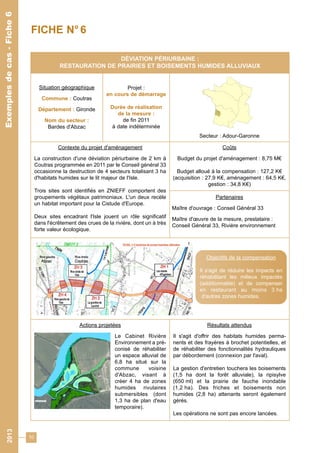 10 
Exemples de cas - Fiche 6 
FICHE N° 6 
DÉVIATION PÉRIURBAINE : 
RESTAURATION DE PRAIRIES ET BOISEMENTS HUMIDES ALLUVIAUX 
Situation géographique 
Commune : Coutras 
Département : Gironde 
Nom du secteur : 
Bardes d'Abzac 
Projet : 
en cours de démarrage 
Durée de réalisation 
de la mesure : 
de fin 2011 
à date indéterminée 
Secteur : Adour-Garonne 
Contexte du projet d'aménagement 
La construction d'une déviation périurbaine de 2 km à 
Coutras programmée en 2011 par le Conseil général 33 
occasionne la destruction de 4 secteurs totalisant 3 ha 
d'habitats humides sur le lit majeur de l'Isle. 
Trois sites sont identifiés en ZNIEFF comportent des 
groupements végétaux patrimoniaux. L'un deux recèle 
un habitat important pour la Cistude d'Europe. 
Deux sites encadrant l'Isle jouent un rôle significatif 
dans l'écrêtement des crues de la rivière, dont un à très 
forte valeur écologique. 
Coûts 
Budget du projet d'aménagement : 8,75 M€ 
Budget alloué à la compensation : 127,2 K€ 
(acquisition : 27,9 K€, aménagement : 64,5 K€, 
gestion : 34,8 K€) 
Partenaires 
Maître d'ouvrage : Conseil Général 33 
Maître d'oeuvre de la mesure, prestataire : 
Conseil Général 33, Rivière environnement 
Actions projetées 
Le Cabinet Rivière 
Environnement a pré-conisé 
de réhabiliter 
un espace alluvial de 
6,8 ha situé sur la 
commune voisine 
d'Abzac, visant à 
créer 4 ha de zones 
humides rivulaires 
submersibles (dont 
1,3 ha de plan d'eau 
temporaire). 
Objectifs de la compensation 
Il s'agit de réduire les impacts en 
réhabilitant les milieux impactés 
(additionnalité) et de compenser 
en restaurant au moins 3 ha 
d'autres zones humides. 
Résultats attendus 
Il s'agit d'offrir des habitats humides perma-nents 
et des frayères à brochet potentielles, et 
de réhabiliter des fonctionnalités hydrauliques 
par débordement (connexion par l'aval). 
La gestion d'entretien touchera les boisements 
(1,5 ha dont la forêt alluviale), la ripisylve 
(650 ml) et la prairie de fauche inondable 
(1,2 ha). Des friches et boisements non 
humides (2,8 ha) attenants seront également 
gérés. 
Les opérations ne sont pas encore lancées. 
2013 Exemples de cas - Fiche 6 
 