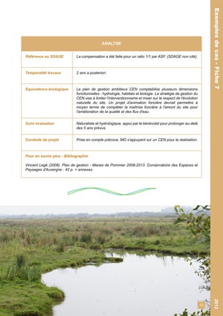13 
Exemples de cas - Fiche 7 2013 
Exemples de cas - Fiche 7 
ANALYSE 
Référence au SDAGE La compensation a été faite pour un ratio 1/1 par ASF. (SDAGE non cité). 
Temporalité travaux 2 ans a posteriori. 
Equivalence écologique Le plan de gestion ambitieux CEN comptabilise plusieurs dimensions 
fonctionnelles : hydrologie, habitats et biologie. La stratégie de gestion du 
CEN vise à limiter l'interventionnisme et miser sur le respect de l'évolution 
naturelle du site. Un projet d'animation foncière devrait permettre à 
moyen terme de compléter la maîtrise foncière à l'amont du site pour 
l'amélioration de la qualité et des flux d'eau. 
Suivi évaluation Naturaliste et hydrologique, appui par le bénévolat pour prolonger au-delà 
des 5 ans prévus. 
Conduite de projet Prise en compte précoce, MO s'appuyant sur un CEN pour la réalisation. 
Pour en savoir plus - Bibliographie 
Vincent Legé (2008). Plan de gestion - Marais de Pommier 2008-2013. Conservatoire des Espaces et 
Paysages d'Auvergne : 42 p. + annexes. 
 