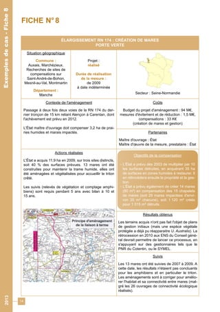 14 
ÉLARGISSEMENT RN 174 : CRÉATION DE MARES 
PORTE VERTE 
Situation géographique 
Commune : 
Auxais, Marchézieux. 
Recherches de sites de 
compensations sur 
Saint-André-de-Bohon, 
Mesnil-au-Val, Montmartin 
Département : 
Manche 
Projet : 
réalisé 
Durée de réalisation 
de la mesure : 
de 2009 
à date indéterminée 
Secteur : Seine-Normandie 
Contexte de l'aménagement 
Passage à deux fois deux voies de la RN 174 du der-nier 
tronçon de 15 km reliant Alençon à Carentan, dont 
l'achèvement est prévu en 2012. 
L'État maître d'ouvrage doit compenser 3,2 ha de prai-ries 
humides et marais impactés. 
Coûts 
Budget du projet d'aménagement : 94 M€, 
mesures d'évitement et de réduction : 1,5 M€, 
compensations : 33 K€ 
(création de mares et gestion) 
Partenaires 
Maître d'ouvrage : État 
Maître d'oeuvre de la mesure, prestataire : État 
Actions réalisées 
L'État a acquis 11,9 ha en 2009, sur trois sites distincts, 
soit 40 % des surfaces prévues. 13 mares ont été 
construites pour maintenir la trame humide, elles ont 
été aménagées et végétalisées pour accueillir le triton 
crêté. 
Les suivis (relevés de végétation et comptage amphi-biens) 
sont requis pendant 5 ans avec bilan à 10 et 
15 ans. 
Résultats obtenus 
Les terrains acquis n'ont pas fait l'objet de plans 
de gestion initiaux (mais une espèce végétale 
protégée a déjà pu réapparaitre U. Australis). La 
rétrocession en 2010 aux ENS du Conseil géné-ral 
devrait permettre de lancer ce processus, en 
s'appuyant sur des gestionnaires tels que le 
PNR du Cotentin, ou le SYMEL. 
Suivis 
Les 13 mares ont été suivies de 2007 à 2009. A 
cette date, les résultats n'étaient pas concluants 
pour les amphibiens et en particulier le triton. 
Les aménagements sont à corriger pour amélio-rer 
l'habitat et sa connectivité entre mares (mal-gré 
les 26 ouvrages de connectivité écologique 
réalisés). 
Exemples de cas - Fiche 8 
FICHE N° 8 
Objectifs de la compensation 
- L'État a prévu dès 2003 de multiplier par 10 
les surfaces détruites, en acquérant 35 ha 
de surfaces en zones humides à restaurer. Il 
en rétrocèdera ensuite la propriété et la ges-tion. 
- L'État a prévu également de créer 14 mares 
(80 m²) en compensation des 15 chapelets 
de mares (soit 29 mares impactées d'envi-ron 
35 m² chacune), soit 1 120 m² créés 
pour 1 015 m² détruits. 
2013 Exemples de cas - Fiche 8 
 