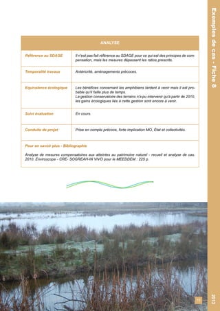 15 
Exemples de cas - Fiche 8 2013 
Exemples de cas - Fiche 8 
ANALYSE 
Référence au SDAGE Il n'est pas fait référence au SDAGE pour ce qui est des principes de com-pensation, 
mais les mesures dépassent les ratios prescrits. 
Temporalité travaux Antériorité, aménagements précoces. 
Equivalence écologique Les bénéfices concernant les amphibiens tardent à venir mais il est pro-bable 
qu'il faille plus de temps. 
La gestion conservatoire des terrains n'a pu intervenir qu'à partir de 2010, 
les gains écologiques liés à cette gestion sont encore à venir. 
Suivi évaluation En cours. 
Conduite de projet Prise en compte précoce, forte implication MO, État et collectivités. 
Pour en savoir plus - Bibliographie 
Analyse de mesures compensatoires aux atteintes au patrimoine naturel - recueil et analyse de cas. 
2010. Enviroscope - CRE- SOGREAH-IN VIVO pour le MEEDDEM : 225 p. 
 