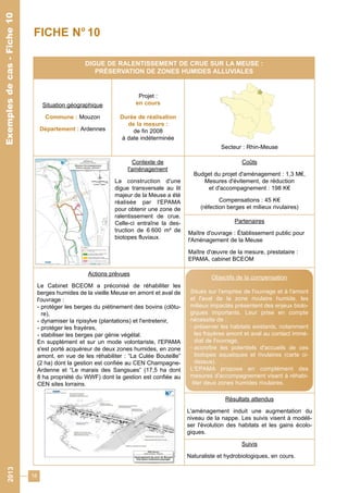 18 
DIGUE DE RALENTISSEMENT DE CRUE SUR LA MEUSE : 
PRÉSERVATION DE ZONES HUMIDES ALLUVIALES 
Situation géographique 
Commune : Mouzon 
Département : Ardennes 
Projet : 
en cours 
Durée de réalisation 
de la mesure : 
de fin 2008 
à date indéterminée 
Secteur : Rhin-Meuse 
Contexte de 
l'aménagement 
La construction d'une 
digue transversale au lit 
majeur de la Meuse a été 
réalisée par l'EPAMA 
pour obtenir une zone de 
ralentissement de crue. 
Celle-ci entraîne la des-truction 
de 6 600 m² de 
biotopes fluviaux. 
Coûts 
Budget du projet d'aménagement : 1,3 M€, 
Mesures d'évitement, de réduction 
et d'accompagnement : 198 K€ 
Compensations : 45 K€ 
(réfection berges et milieux rivulaires) 
Partenaires 
Maître d'ouvrage : Établissement public pour 
l'Aménagement de la Meuse 
Maître d'oeuvre de la mesure, prestataire : 
EPAMA, cabinet BCEOM 
Actions prévues 
Le Cabinet BCEOM a préconisé de réhabiliter les 
berges humides de la vieille Meuse en amont et aval de 
l'ouvrage : 
- protéger les berges du piétinement des bovins (clôtu-re), 
- dynamiser la ripisylve (plantations) et l'entretenir, 
- protéger les frayères, 
- stabiliser les berges par génie végétal. 
En supplément et sur un mode volontariste, l'EPAMA 
s'est porté acquéreur de deux zones humides, en zone 
amont, en vue de les réhabiliter : “La Culée Bouteille” 
(2 ha) dont la gestion est confiée au CEN Champagne- 
Ardenne et “Le marais des Sangsues” (17,5 ha dont 
8 ha propriété du WWF) dont la gestion est confiée au 
CEN sites lorrains. 
Résultats attendus 
L'aménagement induit une augmentation du 
niveau de la nappe. Les suivis visent à modéli-ser 
l'évolution des habitats et les gains écolo-giques. 
Suivis 
Naturaliste et hydrobiologiques, en cours. 
Exemples de cas - Fiche 10 
FICHE N° 10 
Objectifs de la compensation 
Situés sur l'emprise de l'ouvrage et à l'amont 
et l'aval de la zone rivulaire humide, les 
milieux impactés présentent des enjeux biolo-giques 
importants. Leur prise en compte 
nécessite de : 
- préserver les habitats existants, notamment 
les frayères amont et aval au contact immé-diat 
de l'ouvrage, 
- accroître les potentiels d'accueils de ces 
biotopes aquatiques et rivulaires (carte ci-dessus). 
L'EPAMA propose en complément des 
mesures d'accompagnement visant à réhabi-liter 
deux zones humides rivulaires. 
2013 Exemples de cas - Fiche 10 
 