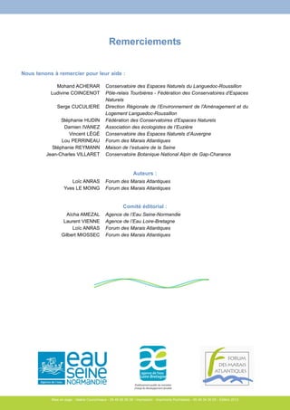Nous tenons à remercier pour leur aide : 
Aïcha AMEZAL 
Laurent VIENNE 
Loïc ANRAS 
Gilbert MIOSSEC 
Remerciements 
Auteurs : 
Agence de l’Eau Seine-Normandie 
Agence de l’Eau Loire-Bretagne 
Forum des Marais Atlantiques 
Forum des Marais Atlantiques 
Établissement public du ministère 
chargé du développement durable 
Mohand ACHERAR 
Ludivine COINCENOT 
Serge CUCULIERE 
Stéphanie HUDIN 
Damien IVANEZ 
Vincent LÉGÉ 
Lou PERRINEAU 
Stéphanie REYMANN 
Jean-Charles VILLARET 
Conservatoire des Espaces Naturels du Languedoc-Roussillon 
Pôle-relais Tourbières - Fédération des Conservatoires d'Espaces 
Naturels 
Direction Régionale de l’Environnement de l'Aménagement et du 
Logement Languedoc-Roussillon 
Fédération des Conservatoires d'Espaces Naturels 
Association des écologistes de l’Euzière 
Conservatoire des Espaces Naturels d’Auvergne 
Forum des Marais Atlantiques 
Maison de l’estuaire de la Seine 
Conservatoire Botanique National Alpin de Gap-Charance 
Loïc ANRAS 
Yves LE MOING 
Forum des Marais Atlantiques 
Forum des Marais Atlantiques 
Comité éditorial : 
Mise en page : Valérie Courcimeaux - 05 46 66 56 08 / Impression : Imprimerie Rochelaise - 05 46 34 30 05 - Édition 2013 
 