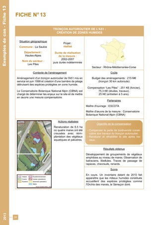24 
2013 Exemples de cas - Fiche 13 
Exemples de cas - Fiche 13 
FICHE N° 13 
TRONÇON AUTOROUTIER DE L'A51 : 
CRÉATION DE ZONES HUMIDES 
Situation géographique 
Commune : La Saulce 
Département : 
Hautes-Alpes 
Nom du secteur : 
Les Piles 
Projet : 
réalisé 
Durée de réalisation 
de la mesure : 
2002-2007 
puis durée indéterminée 
Secteur : Rhône-Méditerranée-Corse 
Contexte de l'aménagement 
Aménagement d'un tronçon autoroutier de l'A51 mis en 
service en juin 1999 et création d'une barrière de péage 
détruisant des espèces protégées en zone humide. 
Le Conservatoire Botanique National Alpin (CBNA) est 
chargé de déterminer les enjeux sur le site et de mettre 
en oeuvre une mesure compensatoire. 
Coûts 
Budget des aménagements : 215 M€ 
(tronçon 30 km autoroute) 
Compensation “Les Piles” : 251 K€ (foncier), 
75,3 K€ (études, travaux), 
25 K€ (entretien à 5 ans). 
Partenaires 
Maître d'ouvrage : ESCOTA 
Maître d'oeuvre de la mesure : Conservatoire 
Botanique National Alpin (CBNA) 
Actions réalisées 
Renaturation de 6,5 ha 
où quatre mares ont été 
creusées avec réim-plantation 
des végétaux 
aquatiques et palustres. 
Objectifs de la compensation 
- Compenser la perte de biodiversité consé-cutive 
aux travaux du tronçon autoroutier, 
- Renaturer et réhabiliter le site après tra-vaux. 
Résultats obtenus 
Développement de groupements de végétaux 
amphibies au niveau de mares. Observation de 
batraciens, libellules. Traces de passage de 
rapaces, chevreuils, renards. 
Suivis 
En cours. Un inventaire datant de 2010 fait 
apparaître que les milieux humides constitués 
accueillent des espèces protégées comme 
l'Orchis des marais, le Séneçon doré. 
 