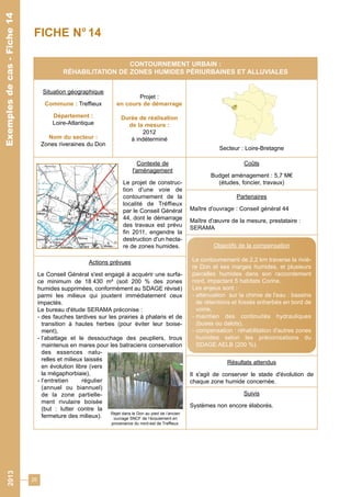 26 
CONTOURNEMENT URBAIN : 
RÉHABILITATION DE ZONES HUMIDES PÉRIURBAINES ET ALLUVIALES 
Situation géographique 
Commune : Treffieux 
Département : 
Loire-Atlantique 
Nom du secteur : 
Zones riveraines du Don 
Projet : 
en cours de démarrage 
Durée de réalisation 
de la mesure : 
2012 
à indéterminé 
Secteur : Loire-Bretagne 
Contexte de 
l'aménagement 
Le projet de construc-tion 
d'une voie de 
contournement de la 
localité de Tréffieux 
par le Conseil Général 
44, dont le démarrage 
des travaux est prévu 
fin 2011, engendre la 
destruction d'un hecta-re 
de zones humides. 
Coûts 
Budget aménagement : 5,7 M€ 
(études, foncier, travaux) 
Partenaires 
Maître d'ouvrage : Conseil général 44 
Maître d'oeuvre de la mesure, prestataire : 
SERAMA 
Résultats attendus 
Il s'agit de conserver le stade d'évolution de 
chaque zone humide concernée. 
Suivis 
Systèmes non encore élaborés. 
Actions prévues 
Le Conseil Général s'est engagé à acquérir une surfa-ce 
minimum de 18 430 m² (soit 200 % des zones 
humides supprimées, conformément au SDAGE révisé) 
parmi les milieux qui jouxtent immédiatement ceux 
impactés. 
Le bureau d'étude SERAMA préconise : 
- des fauches tardives sur les prairies à phalaris et de 
transition à hautes herbes (pour éviter leur boise-ment), 
- l’abattage et le dessouchage des peupliers, trous 
maintenus en mares pour les batraciens conservation 
des essences natu-relles 
et milieux laissés 
en évolution libre (vers 
la mégaphorbiaie), 
- l’entretien régulier 
(annuel ou biannuel) 
de la zone partielle-ment 
rivulaire boisée 
(but : lutter contre la 
fermeture des milieux). 
Exemples de cas - Fiche 14 
FICHE N° 14 
Objectifs de la compensation 
Le contournement de 2,2 km traverse la riviè-re 
Don et ses marges humides, et plusieurs 
parcelles humides dans son raccordement 
nord, impactant 5 habitats Corine. 
Les enjeux sont : 
- atténuation sur la chimie de l'eau : bassins 
de rétentions et fossés enherbés en bord de 
voirie, 
- maintien des continuités hydrauliques 
(buses ou dalots), 
- compensation : réhabilitation d'autres zones 
humides selon les préconisations du 
SDAGE AELB (200 %). 
Rejet dans le Don au pied de l’ancien 
ouvrage SNCF de l’écoulement en 
provenance du nord-est de Treffieux. 
2013 Exemples de cas - Fiche 14 
 