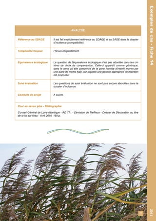 27 
Exemples de cas - Fiche 14 2013 
Exemples de cas - Fiche 14 
ANALYSE 
Référence au SDAGE Il est fait explicitement référence au SDAGE et au SAGE dans le dossier 
d'incidence (compatibilité). 
Temporalité travaux Prévus conjointement. 
Equivalence écologique La question de l'équivalence écologique n'est pas abordée dans les cri-tères 
de choix de compensation. Celle-ci apparaît comme générique, 
dans le sens où elle compense de la zone humide d'intérêt moyen par 
une autre de même type, sur laquelle une gestion appropriée de maintien 
est proposée. 
Suivi évaluation Les questions de suivi évaluation ne sont pas encore abordées dans le 
dossier d'incidence. 
Conduite de projet A suivre. 
Pour en savoir plus - Bibliographie 
Conseil Général de Loire-Atlantique - RD 771 - Déviation de Treffieux - Dossier de Déclaration au titre 
de la loi sur l'eau - Avril 2010. 169 p. 
 
