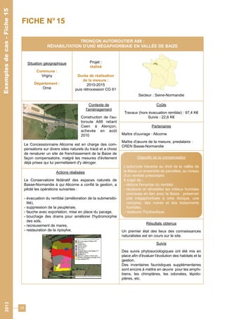 28 
Exemples de cas - Fiche 15 
TRONÇON AUTOROUTIER A88 : 
RÉHABILITATION D'UNE MÉGAPHORBIAIE EN VALLÉE DE BAIZE 
Situation géographique 
Commune : 
Vrigny 
Département : 
Orne 
Projet : 
réalisé 
Durée de réalisation 
de la mesure : 
2010-2015 
puis rétrocession CG 61 
Secteur : Seine-Normandie 
Contexte de 
l'aménagement 
Construction de l'au-toroute 
A88 reliant 
Caen à Alençon, 
achevée en août 
2010 
Le Concessionnaire Alicorne est en charge des com-pensations 
sur divers sites naturels du tracé et a choisi 
de renaturer un site de franchissement de la Baize de 
façon compensatoire, malgré les mesures d'évitement 
déjà prises qui lui permettaient d'y déroger. 
Coûts 
Travaux (hors évacuation remblai) : 97,4 K€ 
Suivis : 22,6 K€ 
Partenaires 
Maître d'ouvrage : Alicorne 
Maître d'oeuvre de la mesure, prestataire : 
CREN Basse-Normandie 
Résultats obtenus 
Un premier état des lieux des connaissances 
naturalistes est en cours sur le site. 
Suivis 
Des suivis phytosociologiques ont été mis en 
place afin d'évaluer l'évolution des habitats et la 
gestion. 
Des inventaires faunistiques supplémentaires 
sont encore à mettre en oeuvre pour les amphi-biens, 
les chiroptères, les odonates, lépido-ptères, 
etc. 
Actions réalisées 
Le Conservatoire fédératif des espaces naturels de 
Basse-Normandie à qui Alicorne a confié la gestion, a 
piloté les opérations suivantes : 
- évacuation du remblai (amélioration de la submersibi-lité), 
- suppression de la peupleraie, 
- fauche avec exportation, mise en place du pacage, 
- bouchage des drains pour améliorer l'hydromorphie 
des sols, 
- recreusement de mares, 
- restauration de la ripisylve. 
Objectifs de la compensation 
L'autoroute traverse au droit de la vallée de 
la Baize un ensemble de parcelles, au niveau 
d'un remblai préexistant. 
Il s'agit de : 
- réduire l'emprise du remblai, 
- renaturer et réhabiliter les milieux humides 
connexes en lien avec la Baize : préserver 
une mégaphorbiaie à ortie dioïque, une 
cariçaies, des mares et des boisements 
humides, 
- restaurer l'hydraulique. 
FICHE N° 15 
2013 Exemples de cas - Fiche 15 
 