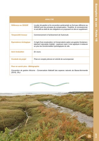 29 
Exemples de cas - Fiche 15 2013 
Exemples de cas - Fiche 15 
ANALYSE 
Référence au SDAGE Le plan de gestion et la convention partenariale ne font pas référence au 
SDAGE pour les principes de compensation. Toutefois, le concessionnai-re 
est allé au-delà de ses obligations en proposant ce site en supplément. 
Temporalité travaux Commencement à l'achèvement de l'autoroute. 
Equivalence écologique Il s'agit d'une renaturation, le Conservatoire opère une gestion fondamen-talement 
naturaliste (habitat - espèces) mais il s'est appliqué à restaurer 
en plus les fonctionnalités hydrologiques du site. 
Suivi évaluation En cours. 
Conduite de projet Prise en compte précoce et volonté de surcompenser. 
Pour en savoir plus - Bibliographie 
Convention de gestion Alicorne - Conservatoire fédératif des espaces naturels de Basse-Normandie 
(2010), 38 p. 
 