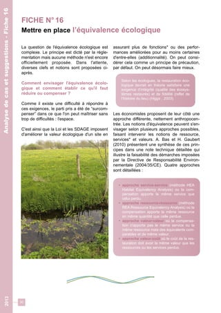 30 
2013 Analyse de cas et suggestions - Fiche 16 
Analyse de cas et suggestions - Fiche 16 
FICHE N° 16 
Mettre en place l’équivalence écologique 
La question de l'équivalence écologique est 
complexe. Le principe est dicté par la régle-mentation 
mais aucune méthode n'est encore 
officiellement proposée. Dans l'attente, 
diverses clefs et notions sont proposées ci-après. 
Comment envisager l'équivalence écolo-gique 
et comment établir ce qu'il faut 
réduire ou compenser ? 
Comme il existe une difficulté à répondre à 
ces exigences, le parti pris a été de “surcom-penser” 
dans ce que l'on peut maîtriser sans 
trop de difficultés : l'espace. 
C'est ainsi que la Loi et les SDAGE imposent 
d'améliorer la valeur écologique d'un site en 
assurant plus de fonctions* ou des perfor-mances 
améliorées pour au moins certaines 
d'entre-elles (additionnalité). On peut consi-dérer 
cela comme un principe de précaution, 
par défaut. On peut désormais faire mieux. 
Selon les écologues, la restauration éco-logique 
devrait en théorie satisfaire une 
exigence d’intégrité (qualité des écosys-tèmes 
restaurés) et de fidélité (reflet de 
l’histoire du lieu) (Higgs , 2003). 
Les économistes proposent de leur côté une 
approche différente, nettement anthropocen-trée. 
Les notions d'équivalence peuvent s'en-visager 
selon plusieurs approches possibles, 
faisant intervenir les notions de ressource, 
services* et valeurs. A. Bas et H. Gaubert 
(2010) présentent une synthèse de ces prin-cipes 
dans une note technique détaillée qui 
illustre la faisabilité des démarches imposées 
par la Directive de Responsabilité Environ-nementale 
(2004/35/CE). Quatre approches 
sont détaillées : 
• approche service-service (méthode HEA 
Habitat Equivalency Analysis) ou la com-pensation 
apporte le même service que 
celui perdu. 
• approche ressource-ressource (méthode 
REA Ressource Equivalency Analysis) où la 
compensation apporte la même ressource 
en même quantité que celle perdue. 
• approche valeur-valeur où la compensa-tion 
n'apporte pas le même service ou la 
même ressource mais des équivalents com-parables 
et de même valeur. 
• approche valeur-coût où le coût de la res-tauration 
doit avoir la même valeur que les 
ressources ou les services perdus. 
 