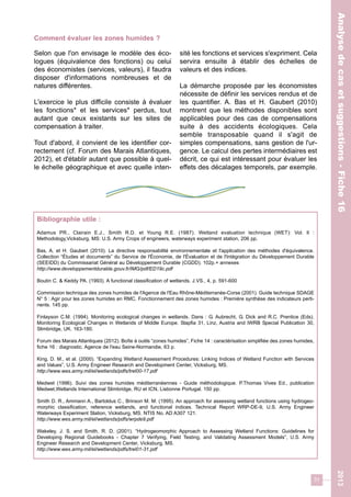 31 
Selon que l'on envisage le modèle des éco-logues 
(équivalence des fonctions) ou celui 
des économistes (services, valeurs), il faudra 
disposer d'informations nombreuses et de 
natures différentes. 
L'exercice le plus difficile consiste à évaluer 
les fonctions* et les services* perdus, tout 
autant que ceux existants sur les sites de 
compensation à traiter. 
Tout d'abord, il convient de les identifier cor-rectement 
(cf. Forum des Marais Atlantiques, 
2012), et d'établir autant que possible à quel-le 
échelle géographique et avec quelle inten-sité 
les fonctions et services s'expriment. Cela 
servira ensuite à établir des échelles de 
valeurs et des indices. 
La démarche proposée par les économistes 
nécessite de définir les services rendus et de 
les quantifier. A. Bas et H. Gaubert (2010) 
montrent que les méthodes disponibles sont 
applicables pour des cas de compensations 
suite à des accidents écologiques. Cela 
semble transposable quand il s'agit de 
simples compensations, sans gestion de l'ur-gence. 
Le calcul des pertes intermédiaires est 
décrit, ce qui est intéressant pour évaluer les 
effets des décalages temporels, par exemple. 
Analyse de cas et suggestions - Fiche 16 
Comment évaluer les zones humides ? 
Bibliographie utile : 
Adamus PR., Clairain E.J., Smith R.D. et Young R.E. (1987). Wetland evaluation technique (WET): Vol. ll : 
Methodology,Vicksburg, MS: U.S. Army Crops of engineers, waterways experiment station, 206 pp. 
Bas, A. et H. Gaubert (2010). La directive responsabilité environnementale et l'application des méthodes d'équivalence. 
Collection “Études et documents” du Service de l'Économie, de l'Évaluation et de l'Intégration du Développement Durable 
(SEEIDD) du Commissariat Général au Développement Durable (CGDD). 102p.+ annexes 
http://www.developpementdurable.gouv.fr/IMG/pdf/ED19c.pdf 
Boutin C. & Keddy PA. (1993). A functional classification of wetlands. J.VS., 4, p. 591-600 
Commission technique des zones humides de l'Agence de l'Eau Rhône-Méditerranée-Corse (2001). Guide technique SDAGE 
N° 5 : Agir pour les zones humides en RMC. Fonctionnement des zones humides : Première synthèse des indicateurs perti-nents. 
145 pp. 
Finlayson C.M. (1994). Monitoring ecological changes in wetlands. Dans : G. Aubrecht, G. Dick and R.C. Prentice (Eds). 
Monitoring Ecological Changes in Wetlands of Middle Europe. Stapfia 31, Linz, Austria and IWRB Special Publication 30, 
Slimbridge, UK. 163-180. 
Forum des Marais Atlantiques (2012). Boîte à outils “zones humides”, Fiche 14 : caractérisation simplifiée des zones humides, 
fiche 16 : diagnostic. Agence de l'eau Seine-Normandie, 63 p. 
King, D. M., et al. (2000). “Expanding Wetland Assessment Procedures: Linking Indices of Wetland Function with Services 
and Values”, U.S. Army Engineer Research and Development Center, Vicksburg, MS. 
http://www.wes.army.mil/el/wetlands/pdfs/trel00-17.pdf 
Medwet (1996). Suivi des zones humides méditerranéennes - Guide méthodologique. P.Thomas Vives Ed., publication 
Medwet,Wetlands International Slimbridge, RU et ICN, Lisbonne Portugal. 150 pp. 
Smith D. R., Ammann A., Bartoldus C., Brinson M. M. (1995). An approach for assessing wetland functions using hydrogeo-morphic 
classification, reference wetlands, and functional indices. Technical Report WRP-DE-9, U.S. Army Engineer 
Waterways Experiment Station, Vicksburg, MS. NTIS No. AD A307 121. 
http://www.wes.army.mil/el/wetlands/pdfs/wrpde9.pdf 
Wakeley, J. S. and Smith, R. D. (2001). “Hydrogeomorphic Approach to Assessing Wetland Functions: Guidelines for 
Developing Regional Guidebooks - Chapter 7 Verifying, Field Testing, and Validating Assessment Models”, U.S. Army 
Engineer Research and Development Center, Vicksburg, MS. 
http://www.wes.army.mil/el/wetlands/pdfs/trel01-31.pdf 
Analyse de cas et suggestions - Fiche 16 2013 
 