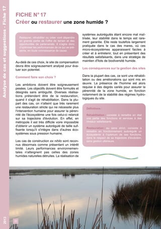 FICHE N° 17 
Créer ou restaurer une zone humide ? 
32 
2013 
Au-delà de ces choix, le site de compensation 
devra être soigneusement analysé pour éva-luer 
son potentiel. 
Comment faire son choix ? 
Les ambitions doivent être soigneusement 
pesées. Les objectifs doivent être formulés et 
désignés sans ambiguïté. Diverses réalisa-tions 
prétendent être de la restauration, 
quand il s'agit de réhabilitation. Dans la plu-part 
des cas, on n'atteint que très rarement 
une restauration stricte qui ne nécessite plus 
l'intervention humaine pour assurer la péren-nité 
de l'écosystème une fois celui-ci relancé 
sur sa trajectoire d'évolution. En effet, en 
métropole il est très difficile voire impossible 
d'obtenir un système autorégulé de taille suf-fisante 
lorsqu'il s'intègre dans d'autres éco-systèmes 
sous pression humaine. 
Les cas de construction ex nihilo sont recon-nus 
désormais comme présentant un intérêt 
limité. Leurs performances environnemen-tales 
n'atteignent pas celles des zones 
humides naturelles détruites. La réalisation de 
systèmes autorégulés étant encore mal maî-trisée, 
leur stabilité dans le temps est rare-ment 
garantie. Elle reste toutefois largement 
pratiquée dans le cas des mares, où ces 
micro-écosystèmes apparaissent faciles à 
créer et à entretenir, tout en présentant des 
résultats satisfaisants, dans une stratégie de 
maintien d'îlots de biodiversité humide. 
Les conséquences sur la gestion des sites 
Dans la plupart des cas, ce sont une réhabili-tation 
ou des améliorations qui sont mis en 
oeuvre. La présence de l'homme est alors 
requise à des degrés variés pour assurer la 
pérennité de la zone humide, en fonction 
notamment de la stabilité des régimes hydro-logiques 
du site. 
Analyse de cas et suggestions - Fiche 17 
Restaurer, réhabiliter ou créer vont dépendre 
en grande partie de l’offre de terrain et des 
opportunités de partenariats. Il s’agira donc 
d’optimiser les performances de ce qui se pré-sente, 
en toute connaissance de cause. 
Définitions : 
Réhabilitation : consiste à remettre en état 
une partie des fonctions et services à des 
niveaux satisfaisants. 
Restauration : au sens strict, consiste à 
remettre en fonctionnement autorégulé un 
écosystème à l’optimum de ses fonctions, 
dans le respect de sa trajectoire d’évolution, 
sans gestion ultérieure. 
Analyse de cas et suggestions - Fiche 17 
 