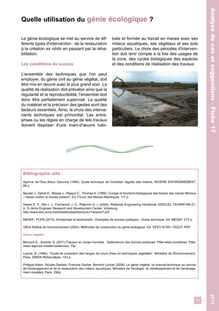 17 
Fiche Quelle utilisation du génie écologique ? 
- Le génie écologique se met au service de dif-férents 
et formée au travail en marais avec ses 
suggestions types d'intervention : de la restauration 
milieux aquatiques, ses végétaux et ses sols 
à la création ex nihilo en passant par la réha-bilitation. 
particuliers. Le choix des périodes d'interven-tion 
doit tenir compte à la fois des usages de 
la zone, des cycles biologiques des espèces 
Les conditions du succès 
et des conditions de réalisation des travaux. 
L'ensemble des techniques que l'on peut 
et employer, du génie civil au génie végétal, doit 
être mis en oeuvre avec le plus grand soin. La 
cas qualité de réalisation doit prévaloir ainsi que la 
régularité et la reproductibilité, l'ensemble doit 
de donc être parfaitement supervisé. La qualité 
du matériel et la précision des gestes sont des 
Analyse facteurs essentiels. Ainsi, le choix des interve-nants 
techniques est primordial. Les entre-prises 
ou les régies en charge de tels travaux 
doivent disposer d'une main-d'oeuvre habi-tuée 
Bibliographie utile : 
Agence de l’Eau Adour Garonne (1994). Guide technique de l'entretien régulier des rivières. RIVIERE ENVIRONNEMENT, 
88 p. 
Baudet J., Dehat E., Massé J., Rigaud C., Thomas A. (1999). Curage et fonctions biologiques des fossés des marais littoraux 
- marais breton et marais poitevin. Ed. Forum des Marais Atlantiques, 111 p. 
Hayes D. F., Olin t. J., Fischenich J. C., Palermo m. r. (2000). Wetlands Engineering Handbook. ERDC/EL TR-WRP-RE-21, 
U. S. Army Engineer Research and Development Center, Vicksburg. 
http://www.wes.army.mil/el/wetlands/pdfs/wrpre21/wrpre21.pdf 
MEDEF- FCEN (2010). Entreprises et biodiversité ; Exemples de bonnes pratiques ; Guide technique. Ed. MEDEF, 273 p. 
Office fédéral de l'environnement (2004). Méthodes de construction du génie biologique; Ed. OFEV N°DIV -7522-F, PDF 
Génie végétal : 
Bernard G ; Girardin S. (2011).Travaux en zones humides : Vademecum des bonnes pratiques. Pôle-relais tourbières, Pôle-relais 
lagunes méditerranéennes. 75p. 
Lachat, B. (1994). "Guide de protection des berges de cours d'eau en techniques végétales". Ministère de l'Environnement. 
Paris. DIREN Rhône-Alpes. 143 p. 
Philippe Adam, Nicolas Debiais, François Gerber, Bernard Lachat (2008). Le génie végétal, un manuel technique au service 
de l'aménagement et de la restauration des milieux aquatiques. Ministère de l'écologie, du développement et de l'aménage-ment 
durables, Paris, 290p. 
33 Analyse de cas et suggestions - Fiche 17 2013 
 