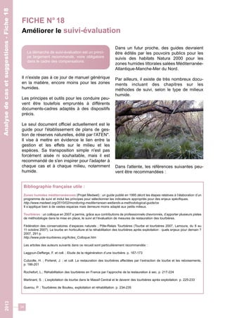 FICHE N° 18 
Améliorer le suivi-évaluation 
34 
2013 Analyse de cas et suggestions - Fiche 18 
Il n'existe pas à ce jour de manuel générique 
en la matière, encore moins pour les zones 
humides. 
Les principes et outils pour les conduire peu-vent 
être toutefois empruntés à différents 
documents-cadres adaptés à des dispositifs 
précis. 
Le seul document officiel actuellement est le 
guide pour l'établissement de plans de ges-tion 
de réserves naturelles, édité par l'ATEN*. 
Il vise à mettre en évidence le lien entre la 
gestion et les effets sur le milieu et les 
espèces. Sa transposition simple n'est pas 
forcément aisée ni souhaitable, mais il est 
recommandé de s'en inspirer pour l'adapter à 
chaque cas et à chaque milieu, notamment 
humide. 
Dans un futur proche, des guides devraient 
être édités par les pouvoirs publics pour les 
suivis des habitats Natura 2000 pour les 
zones humides littorales salées Méditerranée- 
Atlantique-Manche-Mer du Nord. 
Par ailleurs, il existe de très nombreux docu-ments 
incluant des chapitres sur les 
méthodes de suivi, selon le type de milieux 
humide. 
Dans l'attente, les références suivantes peu-vent 
être recommandées : 
La démarche de suivi-évaluation est un princi-pe 
largement recommandé, voire obligatoire 
dans le cadre des compensations. 
Bibliographie française utile : 
Zones humides méditerranéennes (Projet Medwet) : un guide publié en 1995 décrit les étapes relatives à l’élaboration d’un 
programme de suivi et inclut les principes pour sélectionner les indicateurs appropriés pour des enjeux spécifiques. 
http://www.medwet.org/2010/02/monitoring-mediterranean-wetlands-a-methodological-guide/ce 
Il s’applique bien à de vastes espaces mais demeure moins adapté aux petits milieux. 
Tourbières : un colloque en 2007 a permis, grâce aux contributions de professionnels chevronnés, d’apporter plusieurs pistes 
de méthodologie dans la mise en place, le suivi et l’évaluation de mesures de restauration des tourbières. 
Fédération des conservatoires d’espaces naturels ; Pôle-Relais Tourbières (Tourbe et tourbières 2007, Lamoura, du 8 au 
11 octobre 2007). La tourbe en horticulture et la réhabilitation des tourbières après exploitation : quels enjeux pour demain ? 
2007, 291 p. 
http://www.pole-tourbieres.org/Actes_Colloque.htm 
Les articles des auteurs suivants dans ce recueil sont particulièrement recommandés : 
Laggoun-Deffarge, F. et coll. ; Etude de la régénération d’une tourbière. p. 167-173 
Cubzolle, H. ; Porteret, J. ; et coll. La restauration des tourbières affectées par l’extraction de tourbe et les reboisements. 
p. 186-201 
Rochefort, L.; Réhabilitation des tourbières en France par l’approche de la restauration à sec. p. 217-224 
Martinant, S. ; L’exploitation de tourbe dans le Massif Central et le devenir des tourbières après exploitation. p. 225-233 
Guerou, P. ; Tourbières de Boulieu, exploitation et réhabilitation. p. 234-235 
 