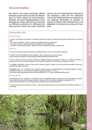 Documentation 
35 
Analyse de cas et suggestions - Fiche 18 2013 
Analyse de cas et suggestions - Fiche 18 
Par ailleurs, des guides techniques officiels 
étrangers peuvent servir de base de réflexion 
dans ce même objectif de suivi-évaluation. 
Attention, les zones biogéographiques et les 
typologies de milieux variés que l'on rencontre 
sur différents continents et à différentes lati-tudes 
peuvent induire des écarts importants 
dans le choix et la hiérarchie des métriques et 
des indicateurs. Cette liste non exhaustive 
montre tout l'intérêt porté par les institutions à 
ces systèmes d'évaluation et constitue un 
support de réflexion très intéressant pour une 
adaptation à nos besoins au niveau de l'hexa-gone. 
Bibliographie utile : 
Grande-Bretagne 
Le JNCC (Joint Nature Conservation Committee) a publié sous l’égide du Gouvernement plusieurs guides pour le monitoring, 
dont : 
- les mares et mouillères : http://jncc.defra.gov.uk/pdf/CSM_lowland_wetland.pdf 
- les canaux et fossés : http://jncc.defra.gov.uk/pdf/CSM_ditches_Mar05.pdf 
- les zones humides côtières salées : http://jncc.defra.gov.uk/pdf/CSM_coastal_saltmarsh.pdf 
États-Unis 
Il existe de nombreux programmes portés par différents États ou par des administrations fédérales. 
L’USFWS (US Fish & Wildlife Service) a publié en 1999 un guide de suivi zones humides : 
http://www.fws.gov/wetlands/_documents/gOther/WetlandMonitoringGuidelines.pdf 
L'ACF a notamment publié un manuel de référence “Wetlands Engineering HandBook” (HAYE et al., 2000) qui présente un 
protocole de suivi pour surveiller l'évolution de la renaturation (Section 8 : Monitoring and evaluating success). 
La stratégie d’implication du public à travers des “volunteer programs” repose sur des documents plus simples d’accès pour 
permettre de réaliser des suivis : 
FENNESSY, M.S., A.D. JACOBS, & M.E. KENTULA (2004). Review of Rapid Methods for Assessing Wetland Condition. 
EPA/620/R-04/009. U.S. Environmental Protection Agency,Washington, D.C. 75 p. 
http://water.epa.gov/type/wetlands/assessment/upload/2004_04_21_monitor_RapidMethodReview.pdf 
Nouvelle-Zélande 
CLARKSON, B.R., B.K. SORRELL, P.N. REEVES, & P.D. CHAMPION (2003). Handbook for monitoring wetland condition. 
Coordinated Monitoring of New Zealand Wetlands. Ministry for the Environment Sustainable Management. 73 p. 
http://www.landcareresearch.co.nz/research/biocons/restoration/docs/handbook2004.pdf 
Ce document officiel est actualisé par l’auteur : http://www.landcareresearch.co.nz/services/biocons/wetlands/ (chapitre 13 : 
monitoring) 
 