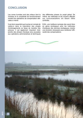 36 
2013 
CONCLUSION 
Les zones humides sont des milieux dont la 
richesse et la complexité de fonctionnement 
rendent les opérations de compensation déli-cates 
à mener. 
Il est donc essentiel que la prise en compte de 
celles-ci dans la maturation des projets 
d'aménagements se fasse de manière très 
précoce. Il est également important d'ad-joindre 
des phases d'analyse plus poussées 
aux opérations administratives et techniques 
des différentes phases du projet global. De 
même, les méthodes et les moyens affectés 
aux suivis-évaluations ont besoin d'être 
confortés. 
Enfin, une meilleure synergie des savoir-faire 
en génie écologique avec les méthodes 
d'analyses des services écologiques s'avère 
une évolution nécessaire pour améliorer l'effi-cacité 
des compensations. 
 