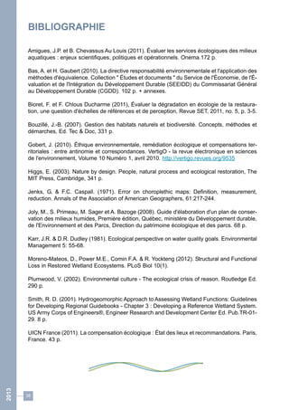 38 
2013 
BIBLIOGRAPHIE 
Amigues, J.P. et B. Chevassus Au Louis (2011). Évaluer les services écologiques des milieux 
aquatiques : enjeux scientifiques, politiques et opérationnels. Onema.172 p. 
Bas, A. et H. Gaubert (2010). La directive responsabilité environnementale et l'application des 
méthodes d'équivalence. Collection " Études et documents " du Service de l'Économie, de l'É-valuation 
et de l'Intégration du Développement Durable (SEEIDD) du Commissariat Général 
au Développement Durable (CGDD). 102 p. + annexes. 
Bioret, F. et F. Chlous Ducharme (2011), Évaluer la dégradation en écologie de la restaura-tion, 
une question d'échelles de références et de perception, Revue SET, 2011, no. 5, p. 3-5. 
Bouzillé, J.-B. (2007). Gestion des habitats naturels et biodiversité. Concepts, méthodes et 
démarches, Ed. Tec & Doc, 331 p. 
Gobert, J. (2010). Éthique environnementale, remédiation écologique et compensations ter-ritoriales 
: entre antinomie et correspondances. VertigO - la revue électronique en sciences 
de l'environnement, Volume 10 Numéro 1, avril 2010. http://vertigo.revues.org/9535 
Higgs, E. (2003). Nature by design. People, natural process and ecological restoration, The 
MIT Press, Cambridge, 341 p. 
Jenks, G. & F.C. Caspall. (1971). Error on choroplethic maps: Definition, measurement, 
reduction. Annals of the Association of American Geographers, 61:217-244. 
Joly, M., S. Primeau, M. Sager et A. Bazoge (2008). Guide d'élaboration d'un plan de conser-vation 
des milieux humides, Première édition, Québec, ministère du Développement durable, 
de l'Environnement et des Parcs, Direction du patrimoine écologique et des parcs. 68 p. 
Karr, J.R. & D.R. Dudley (1981). Ecological perspective on water quality goals. Environmental 
Management 5: 55-68. 
Moreno-Mateos, D., Power M.E., Comin F.A. & R. Yockteng (2012). Structural and Functional 
Loss in Restored Wetland Ecosystems. PLoS Biol 10(1). 
Plumwood, V. (2002). Environmental culture - The ecological crisis of reason. Routledge Ed. 
290 p. 
Smith, R. D. (2001). Hydrogeomorphic Approach to Assessing Wetland Functions: Guidelines 
for Developing Regional Guidebooks - Chapter 3 : Developing a Reference Wetland System. 
US Army Corps of Engineers®, Engineer Research and Development Center Ed. Pub.TR-01- 
29. 8 p. 
UICN France (2011). La compensation écologique : État des lieux et recommandations. Paris, 
France. 43 p. 
 