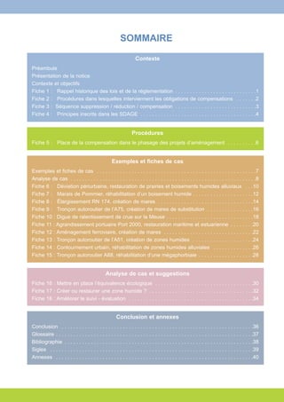 SOMMAIRE 
Contexte 
Préambule 
Présentation de la notice 
Contexte et objectifs 
Fiche 1 : Rappel historique des lois et de la réglementation . . . . . . . . . . . . . . . . . . . . . . . . . . . .1 
Fiche 2 : Procédures dans lesquelles interviennent les obligations de compensations . . . . . . .2 
Fiche 3 : Séquence suppression / réduction / compensation . . . . . . . . . . . . . . . . . . . . . . . . . . . .3 
Fiche 4 : Principes inscrits dans les SDAGE . . . . . . . . . . . . . . . . . . . . . . . . . . . . . . . . . . . . . . . .4 
Procédures 
Fiche 5 : Place de la compensation dans le phasage des projets d’aménagement . . . . . . . . . .6 
Exemples et fiches de cas 
Exemples et fiches de cas . . . . . . . . . . . . . . . . . . . . . . . . . . . . . . . . . . . . . . . . . . . . . . . . . . . . . . .7 
Analyse de cas . . . . . . . . . . . . . . . . . . . . . . . . . . . . . . . . . . . . . . . . . . . . . . . . . . . . . . . . . . . . . . . .8 
Fiche 6 : Déviation périurbaine, restauration de prairies et boisements humides alluviaux . . .10 
Fiche 7 : Marais de Pommier, réhabilitation d’un boisement humide . . . . . . . . . . . . . . . . . . . . .12 
Fiche 8 : Élargissement RN 174, création de mares . . . . . . . . . . . . . . . . . . . . . . . . . . . . . . . . .14 
Fiche 9 : Tronçon autoroutier de l’A75, création de mares de substitution . . . . . . . . . . . . . . . .16 
Fiche 10 : Digue de ralentissement de crue sur la Meuse . . . . . . . . . . . . . . . . . . . . . . . . . . . . . .18 
Fiche 11 : Agrandissement portuaire Port 2000, restauration maritime et estuarienne . . . . . . . .20 
Fiche 12 : Aménagement ferroviaire, création de mares . . . . . . . . . . . . . . . . . . . . . . . . . . . . . . .22 
Fiche 13 : Tronçon autoroutier de l’A51, création de zones humides . . . . . . . . . . . . . . . . . . . . .24 
Fiche 14 : Contournement urbain, réhabilitation de zones humides alluviales . . . . . . . . . . . . . .26 
Fiche 15 : Tronçon autoroutier A88, réhabilitation d’une mégaphorbiaie . . . . . . . . . . . . . . . . . . .28 
Analyse de cas et suggestions 
Fiche 16 : Mettre en place l’équivalence écologique . . . . . . . . . . . . . . . . . . . . . . . . . . . . . . . . . .30 
Fiche 17 : Créer ou restaurer une zone humide ? . . . . . . . . . . . . . . . . . . . . . . . . . . . . . . . . . . . .32 
Fiche 18 : Améliorer le suivi - évaluation . . . . . . . . . . . . . . . . . . . . . . . . . . . . . . . . . . . . . . . . . . .34 
Conclusion et annexes 
Conclusion . . . . . . . . . . . . . . . . . . . . . . . . . . . . . . . . . . . . . . . . . . . . . . . . . . . . . . . . . . . . . . . . . .36 
Glossaire . . . . . . . . . . . . . . . . . . . . . . . . . . . . . . . . . . . . . . . . . . . . . . . . . . . . . . . . . . . . . . . . . . . .37 
Bibliographie . . . . . . . . . . . . . . . . . . . . . . . . . . . . . . . . . . . . . . . . . . . . . . . . . . . . . . . . . . . . . . . . .38 
Sigles . . . . . . . . . . . . . . . . . . . . . . . . . . . . . . . . . . . . . . . . . . . . . . . . . . . . . . . . . . . . . . . . . . . . . .39 
Annexes . . . . . . . . . . . . . . . . . . . . . . . . . . . . . . . . . . . . . . . . . . . . . . . . . . . . . . . . . . . . . . . . . . . .40 
 
