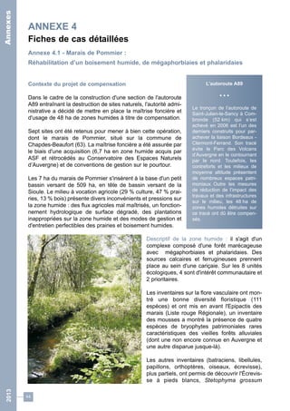 ANNEXE 4 
Fiches de cas détaillées 
Annexe 4.1 - Marais de Pommier : 
Réhabilitation d’un boisement humide, de mégaphorbiaies et phalaridaies 
Contexte du projet de compensation 
Dans le cadre de la construction d'une section de l'autoroute 
A89 entraînant la destruction de sites naturels, l'autorité admi-nistrative 
44 
a décidé de mettre en place la maîtrise foncière et 
d'usage de 48 ha de zones humides à titre de compensation. 
Sept sites ont été retenus pour mener à bien cette opération, 
dont le marais de Pommier, situé sur la commune de 
Chapdes-Beaufort (63). La maîtrise foncière a été assurée par 
le biais d'une acquisition (6,7 ha en zone humide acquis par 
ASF et rétrocédés au Conservatoire des Espaces Naturels 
d’Auvergne) et de conventions de gestion sur le pourtour. 
Les 7 ha du marais de Pommier s'insèrent à la base d'un petit 
bassin versant de 509 ha, en tête de bassin versant de la 
Sioule. Le milieu à vocation agricole (29 % culture, 47 % prai-ries, 
13 % bois) présente divers inconvénients et pressions sur 
la zone humide : des flux agricoles mal maîtrisés, un fonction-nement 
hydrologique de surface dégradé, des plantations 
inappropriées sur la zone humide et des modes de gestion et 
d'entretien perfectibles des prairies et boisement humides. 
L’autoroute A89 
• • • 
Le tronçon de l’autoroute de 
Saint-Julien-le-Sancy à Com-bronde 
(52 km) qui s’est 
achevé en 2006 est l’un des 
derniers construits pour par-achever 
la liaison Bordeaux - 
Clermont-Ferrand. Son tracé 
évite le Parc des Volcans 
d’Auvergne en le contournant 
par le nord. Toutefois, les 
contreforts et les milieux de 
moyenne altitude présentent 
de nombreux espaces patri-moniaux. 
Outre les mesures 
de réduction de l’impact des 
travaux et des infrastructures 
sur le milieu, les 48 ha de 
zones humides détruites sur 
ce tracé ont dû être compen-sés. 
Descriptif de la zone humide : il s'agit d'un 
complexe composé d'une forêt marécageuse 
avec mégaphorbiaies et phalaridaies. Des 
sources calcaires et ferrugineuses prennent 
place au sein d'une cariçaie. Sur les 8 unités 
écologiques, 4 sont d'intérêt communautaire et 
2 prioritaires. 
Les inventaires sur la flore vasculaire ont mon-tré 
une bonne diversité floristique (111 
espèces) et ont mis en avant l'Epipactis des 
marais (Liste rouge Régionale), un inventaire 
des mousses a montré la présence de quatre 
espèces de bryophytes patrimoniales rares 
caractéristiques des vieilles forêts alluviales 
(dont une non encore connue en Auvergne et 
une autre disparue jusque-là). 
Les autres inventaires (batraciens, libellules, 
papillons, orthoptères, oiseaux, écrevisse), 
plus partiels, ont permis de découvrir l'Écrevis-se 
à pieds blancs, Stetophyma grossum 
2013 Annexes 
 