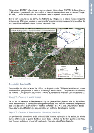 45 
2013 
(déterminant ZNIEFF), Calopteryx virgo meridionalis (déterminant ZNIEFF), le Bruant jaune 
(LRR) et le rouge-queue à front blanc (LRR) et de confirmer la présence de la Loutre d'Europe. 
Au total, 32 espèces ont ainsi été inventoriées, donc 5 espèces de batraciens. 
Sur le plan social, le site est connu des habitants du village pour la pêche, mais aussi par la 
présence de différentes sources et notamment d’une source reconnue pour la température de 
son eau qui permet la récolte du cresson même en hiver. 
Description des objectifs 
Quatre objectifs principaux ont été définis par le gestionnaire CEN pour remédier aux divers 
inconvénients que présente la zone. Ils doivent agir à trois niveaux : l'emprise de la zone humi-de 
(échelle 1), les parcelles de pourtour (échelle 2), l'ensemble du bassin versant (échelle 3). 
Objectif 1 : Préserver la qualité de l'eau 
Le but est de préserver le fonctionnement hydrologique et biologique du site. Il s'agit notam-ment 
de remédier à la connectivité bocagère dégradée pour assurer une meilleure épuration 
des eaux de surface et améliorer les habitats (échelles 1 à 3). A ce titre, une plantation de rési-neux, 
source d'acidification des sols, constitue un problème dans la zone humide. 
Objectif 2 : Préserver le fonctionnement hydraulique du marais 
Un problème de connectivité et de continuité des habitats aquatiques a été décelé, de même 
qu'une altération de la qualité du lit des cours d'eau (échelles 1 à 3). Bien que le cours d'eau 
des Vergnes soit classé en première catégorie, il est peu attractif pour la pêche. 
Annexes 
 