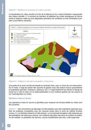 Objectif 3 : Maintenir la mosaïque de milieux humides 
La banalisation du milieu résulte à la fois de la déprise et d'un mode d'utilisation inappropriée 
des milieux (échelle 1). Il convient de maintenir et stabiliser les unités écologiques en bonne 
santé et restaurer celles qui sont dégradées (plantation de conifères) ou très vulnérables (cari-çaie 
46 
à concrétions calcaires). 
Objectif 4 : Intégrer le site dans une gestion à long terme 
Une partie de la zone humide est laissée en évolution libre, avec un choix de non intervention. 
Sur le reste, il s'agit de passer des accords de gestion avec des acteurs locaux (propriétaires 
et exploitants agricoles, chasseurs, pêcheurs, etc.). Il s'agit finalement de réduire la charge de 
travail sur le site et miser sur la responsabilisation à une meilleure gestion par les acteurs et 
sur l'autorégulation du milieu. 
Solutions mises en oeuvre 
Les opérations mises en oeuvre et planifiées pour restaurer les fonctionnalités du milieu sont 
les suivantes : 
Objectif 1 : des conventions de pâturage ont été passées avec des exploitants agricoles pour 
fixer les pratiques compatibles avec les mesures prises dans la zone de mâtrise foncière 
(niveau 1). Les déchets présents ont été enlevés. La connectivité bocagère a été restaurée par 
des plantations de haies pour assurer une meilleure épuration des eaux de surface et amélio-rer 
les habitats. La plantation de résineux, source d'acidification des sols, a été supprimée. 
2013 Annexes 
 