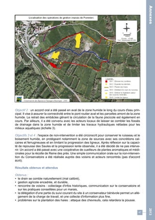 47 
2013 
Objectif 2 : un accord oral a été passé en aval de la zone humide le long du cours d'eau prin-cipal. 
Il vise à assurer la connectivité entre le pont routier aval et les parcelles amont de la zone 
humide. Le retrait des embâcles gênant la circulation de la faune piscicole est également en 
cours. Par ailleurs, il a été convenu avec les acteurs locaux de laisser se combler les fossés 
de drainage dans la zone humide et de limiter les travaux hydrauliques néfastes pour les 
milieux aquatiques (échelle 3). 
Objectifs 3 et 4 : l'espace de non-intervention a été circonscrit pour conserver le ruisseau et le 
boisement humide, en protégeant notamment la zone de sources avec ses concrétions cal-caires 
et ferrugineuses et en limitant la progression des ligneux. Après réflexion sur la capaci-té 
de repousse des Saules et la progression lente observée, il a été décidé de ne pas interve-nir. 
Un accord a été passé avec une coopérative de cueilleurs de plantes aromatiques et médi-cinales 
pour la récolte de Reine des prés. Une simple communication orale sur la non-interven-tion 
du Conservatoire a été réalisée auprès des voisins et acteurs rencontrés (pas d'accord 
écrit). 
Résultats obtenus et attendus 
Obtenus : 
• le drain se comble naturellement (mal calibré), 
• gestion agricole encadrée, et durable, 
• rencontre de voisins : collectage d'infos historiques, communication sur le conservatoire et 
sur les pratiques conseillées pour un marais, 
• la délégation d'une partie du suivi courant du site à un conservateur bénévole permet un allè-gement 
de la charge de travail, et une collecte d'information plus fine, 
• problèmes sur la plantation des haies : attaque des chevreuils, cela retardera la pousse. 
Annexes 
 